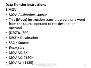 Data Transfer Instructions
1.MOV
• MOV destination, source
• This (Move) instruction transfers a byte or a word
from the source operand to the destination
operand.
• (DEST) (SRC)
• DEST = Destination
• SRC = Source
• Example :
• MOV AX, BX
• MOV AX, 2150H
• MOV AL, [1135]Kongunadu College of Engineering and
Technology(Autonomous)
29
5/25/2021
 