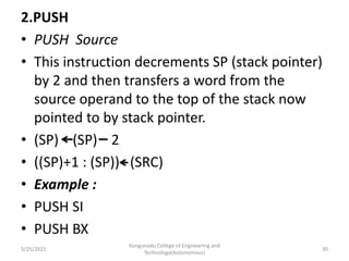 2.PUSH
• PUSH Source
• This instruction decrements SP (stack pointer)
by 2 and then transfers a word from the
source operand to the top of the stack now
pointed to by stack pointer.
• (SP) (SP) 2
• ((SP)+1 : (SP)) (SRC)
• Example :
• PUSH SI
• PUSH BX
Kongunadu College of Engineering and
Technology(Autonomous)
30
5/25/2021
 