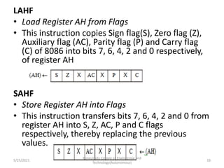 LAHF
• Load Register AH from Flags
• This instruction copies Sign flag(S), Zero flag (Z),
Auxiliary flag (AC), Parity flag (P) and Carry flag
(C) of 8086 into bits 7, 6, 4, 2 and 0 respectively,
of register AH
SAHF
• Store Register AH into Flags
• This instruction transfers bits 7, 6, 4, 2 and 0 from
register AH into S, Z, AC, P and C flags
respectively, thereby replacing the previous
values.
Kongunadu College of Engineering and
Technology(Autonomous)
33
5/25/2021
 