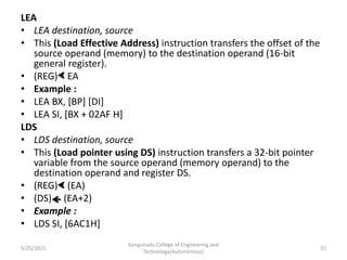 LEA
• LEA destination, source
• This (Load Effective Address) instruction transfers the offset of the
source operand (memory) to the destination operand (16-bit
general register).
• (REG) EA
• Example :
• LEA BX, [BP] [DI]
• LEA SI, [BX + 02AF H]
LDS
• LDS destination, source
• This (Load pointer using DS) instruction transfers a 32-bit pointer
variable from the source operand (memory operand) to the
destination operand and register DS.
• (REG) (EA)
• (DS) (EA+2)
• Example :
• LDS SI, [6AC1H]
Kongunadu College of Engineering and
Technology(Autonomous)
35
5/25/2021
 