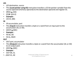 LES
• LES destination, source
• This (Load pointer using ES) instruction transfers a 32-bit pointer variable from the
source operand (memory operand) to the destination operand and register ES.
• (REG) (EA)
• (ES) (EA+2)
• Example :
• LES DI, [BX]
IN
• IN accumulator, port
• This (Input) instruction transfers a byte or a word from an input port to the
accumulator (AL or AX).
• (DEST) (SRC)
• Example :
• IN AX, DX
• IN AL, 062H
OUT
• OUT port, accumulator
• This (Output) instruction transfers a byte or a word from the accumulator (AL or AX)
to an output port.
• (DEST) (SRC)
• Example :
• OUT DX, AL
• OUT 31, AX Kongunadu College of Engineering and
Technology(Autonomous)
36
5/25/2021
 