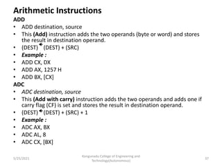 Arithmetic Instructions
ADD
• ADD destination, source
• This (Add) instruction adds the two operands (byte or word) and stores
the result in destination operand.
• (DEST) (DEST) + (SRC)
• Example :
• ADD CX, DX
• ADD AX, 1257 H
• ADD BX, [CX]
ADC
• ADC destination, source
• This (Add with carry) instruction adds the two operands and adds one if
carry flag (CF) is set and stores the result in destination operand.
• (DEST) (DEST) + (SRC) + 1
• Example :
• ADC AX, BX
• ADC AL, 8
• ADC CX, [BX]
Kongunadu College of Engineering and
Technology(Autonomous)
37
5/25/2021
 