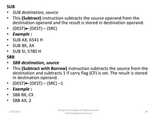 SUB
• SUB destination, source
• This (Subtract) instruction subtracts the source operand from the
destination operand and the result is stored in destination operand.
• (DEST) (DEST) – (SRC)
• Example :
• SUB AX, 6541 H
• SUB BX, AX
• SUB SI, 5780 H
SBB
• SBB destination, source
• This (Subtract with Borrow) instruction subtracts the source from the
destination and subtracts 1 if carry flag (CF) is set. The result is stored
in destination operand.
• (DEST) (DEST) – (SRC) –1
• Example :
• SBB BX, CX
• SBB AX, 2
Kongunadu College of Engineering and
Technology(Autonomous)
38
5/25/2021
 