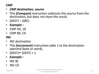 CMP
• CMP destination, source
• This (Compare) instruction subtracts the source from the
destination, but does not store the result.
• (DEST) – (SRC)
• Example :
• CMP AX, 18
• CMP BX, CX
INC
• INC destination
• This (Increment) instruction adds 1 to the destination
operand (byte or word).
• (DEST) (DEST) + 1
• Example :
• INC BL
• INC CX
Kongunadu College of Engineering and
Technology(Autonomous)
39
5/25/2021
 