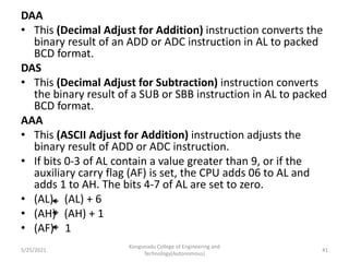 DAA
• This (Decimal Adjust for Addition) instruction converts the
binary result of an ADD or ADC instruction in AL to packed
BCD format.
DAS
• This (Decimal Adjust for Subtraction) instruction converts
the binary result of a SUB or SBB instruction in AL to packed
BCD format.
AAA
• This (ASCII Adjust for Addition) instruction adjusts the
binary result of ADD or ADC instruction.
• If bits 0-3 of AL contain a value greater than 9, or if the
auxiliary carry flag (AF) is set, the CPU adds 06 to AL and
adds 1 to AH. The bits 4-7 of AL are set to zero.
• (AL) (AL) + 6
• (AH) (AH) + 1
• (AF) 1
Kongunadu College of Engineering and
Technology(Autonomous)
41
5/25/2021
 