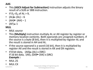 AAS
• This (ASCII Adjust for Subtraction) instruction adjusts the binary
result of a SUB or SBB instruction.
• If D3–D0 of AL > 9,
• (AL) (AL) – 6
• (AH) (AH) – 1
• (AF) 1
MUL
• MUL source
• This (Multiply) instruction multiply AL or AX register by register or
memory location contents. Both operands are unsigned numbers. If
the source is a byte (8 bit), then it is multiplied by register AL and
the result is stored in AH and AL.
• If the source operand is a word (16 bit), then it is multiplied by
register AX and the result is stored in AX and DX registers.
• If 8 bit data, (AX) (AL) x (SRC)
If 16 bit data, (AX), (DX) (AX) x (SRC)
Example :
• MUL 25
• MUL CX Kongunadu College of Engineering and
Technology(Autonomous)
42
5/25/2021
 