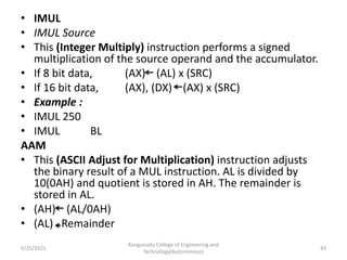 • IMUL
• IMUL Source
• This (Integer Multiply) instruction performs a signed
multiplication of the source operand and the accumulator.
• If 8 bit data, (AX) (AL) x (SRC)
• If 16 bit data, (AX), (DX) (AX) x (SRC)
• Example :
• IMUL 250
• IMUL BL
AAM
• This (ASCII Adjust for Multiplication) instruction adjusts
the binary result of a MUL instruction. AL is divided by
10(0AH) and quotient is stored in AH. The remainder is
stored in AL.
• (AH) (AL/0AH)
• (AL) Remainder
Kongunadu College of Engineering and
Technology(Autonomous)
43
5/25/2021
 