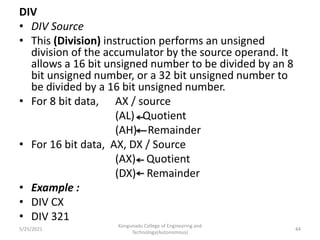 DIV
• DIV Source
• This (Division) instruction performs an unsigned
division of the accumulator by the source operand. It
allows a 16 bit unsigned number to be divided by an 8
bit unsigned number, or a 32 bit unsigned number to
be divided by a 16 bit unsigned number.
• For 8 bit data, AX / source
(AL) Quotient
(AH) Remainder
• For 16 bit data, AX, DX / Source
(AX) Quotient
(DX) Remainder
• Example :
• DIV CX
• DIV 321
Kongunadu College of Engineering and
Technology(Autonomous)
44
5/25/2021
 