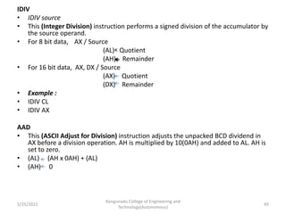 IDIV
• IDIV source
• This (Integer Division) instruction performs a signed division of the accumulator by
the source operand.
• For 8 bit data, AX / Source
(AL) Quotient
(AH) Remainder
• For 16 bit data, AX, DX / Source
(AX) Quotient
(DX) Remainder
• Example :
• IDIV CL
• IDIV AX
AAD
• This (ASCII Adjust for Division) instruction adjusts the unpacked BCD dividend in
AX before a division operation. AH is multiplied by 10(0AH) and added to AL. AH is
set to zero.
• (AL) (AH x 0AH) + (AL)
• (AH) 0
Kongunadu College of Engineering and
Technology(Autonomous)
45
5/25/2021
 
