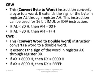 CBW
• This (Convert Byte to Word) instruction converts
a byte to a word. It extends the sign of the byte in
register AL through register AH. This instruction
can be used for 16 bit IMUL or IDIV instruction.
• IF AL < 80 H, then AH = 00 H
• IF AL > 80 H, then AH = FFH
CWD :
• This (Convert Word to Double word) instruction
converts a word to a double word.
• It extends the sign of the word in register AX
through register DX.
• If AX < 8000 H, then DX = 0000 H
• If AX > 8000 H, then DX = FFFFH
Kongunadu College of Engineering and
Technology(Autonomous)
46
5/25/2021
 