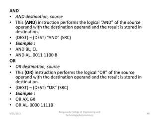 AND
• AND destination, source
• This (AND) instruction performs the logical “AND” of the source
operand with the destination operand and the result is stored in
destination.
• (DEST) ¬ (DEST) “AND” (SRC)
• Example :
• AND BL, CL
• AND AL, 0011 1100 B
OR
• OR destination, source
• This (OR) instruction performs the logical “OR” of the source
operand with the destination operand and the result is stored in
destination.
• (DEST) ¬ (DEST) “OR” (SRC)
• Example :
• OR AX, BX
• OR AL, 0000 1111B
Kongunadu College of Engineering and
Technology(Autonomous)
48
5/25/2021
 
