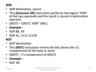 XOR
• XOR destination, source
• This (Exclusive OR) instruction performs the logical “XOR”
of the two operands and the result is stored in destination
operand.
• (DEST) ¬ (DEST) “XOR” (SRC)
• Example :
• XOR BX, AX
• XOR AL, 1111 1111B
NOT
• NOT destination
• This (NOT) instruction inverts the bits (forms the 1’s
complement) of the byte or word.
• (DEST) ¬ 1’s complement of (DEST)
• Example :
• NOT AX
Kongunadu College of Engineering and
Technology(Autonomous)
50
5/25/2021
 