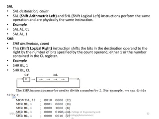 SAL
• SAL destination, count
• SAL (Shift Arithmetric Left) and SHL (Shift Logical Left) instructions perform the same
operation and are physically the same instruction.
• Example
• SAL AL, CL
• SAL AL, 1
SHR
• SHR destination, count
• This (Shift Logical Right) instruction shifts the bits in the destination operand to the
right by the number of bits specified by the count operend, either 1 or the number
contained in the CL register.
• Example
• SHR BL, 1
• SHR BL, CL
Kongunadu College of Engineering and
Technology(Autonomous)
52
5/25/2021
 