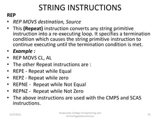 STRING INSTRUCTIONS
REP
• REP MOVS destination, Source
• This (Repeat) instruction converts any string primitive
instruction into a re-executing loop. It specifies a termination
condition which causes the string primitive instruction to
continue executing until the termination condition is met.
• Example :
• REP MOVS CL, AL
• The other Repeat instructions are :
• REPE - Repeat while Equal
• REPZ - Repeat while zero
• REPNE - Repeat while Not Equal
• REPNZ - Repeat while Not Zero
• The above instructions are used with the CMPS and SCAS
instructions.
Kongunadu College of Engineering and
Technology(Autonomous)
56
5/25/2021
 