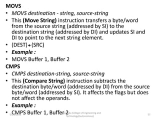 MOVS
• MOVS destination - string, source-string
• This (Move String) instruction transfers a byte/word
from the source string (addressed by SI) to the
destination string (addressed by DI) and updates SI and
DI to point to the next string element.
• (DEST) (SRC)
• Example :
• MOVS Buffer 1, Buffer 2
CMPS
• CMPS destination-string, source-string
• This (Compare String) instruction subtracts the
destination byte/word (addressed by DI) from the source
byte/word (addressed by SI). It affects the flags but does
not affect the operands.
• Example :
• CMPS Buffer 1, Buffer 2
Kongunadu College of Engineering and
Technology(Autonomous)
57
5/25/2021
 