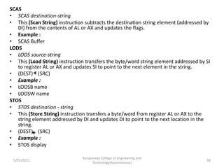 SCAS
• SCAS destination-string
• This (Scan String) instruction subtracts the destination string element (addressed by
DI) from the contents of AL or AX and updates the flags.
• Example :
• SCAS Buffer
LODS
• LODS source-string
• This (Load String) instruction transfers the byte/word string element addressed by SI
to register AL or AX and updates SI to point to the next element in the string.
• (DEST) (SRC)
• Example :
• LODSB name
• LODSW name
STOS
• STOS destination - string
• This (Store String) instruction transfers a byte/word from register AL or AX to the
string element addressed by DI and updates DI to point to the next location in the
string.
• (DEST) (SRC)
• Example :
• STOS display
Kongunadu College of Engineering and
Technology(Autonomous)
58
5/25/2021
 