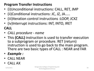 Program Transfer Instructions
• (i)Unconditional instructions: CALL, RET, JMP
• (ii)Conditional instructions: JC, JZ, JA.....
• (iii)Iteration control instructions :LOOP, JCXZ
• (iv)Interrupt instructions: INT, INTO, IRET
CALL
• CALL procedure - name
• This (CALL) instruction is used to transfer execution
to a subprogram or procedure. RET (return)
instruction is used to go back to the main program.
There are two basic types of CALL : NEAR and FAR
• Example :
• CALL NEAR
• CALL AX
Kongunadu College of Engineering and
Technology(Autonomous)
59
5/25/2021
 