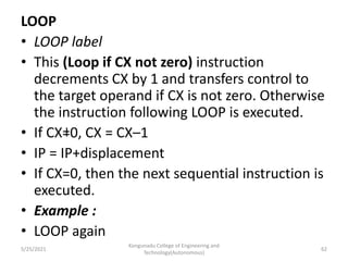 LOOP
• LOOP label
• This (Loop if CX not zero) instruction
decrements CX by 1 and transfers control to
the target operand if CX is not zero. Otherwise
the instruction following LOOP is executed.
• If CX=0, CX = CX–1
• IP = IP+displacement
• If CX=0, then the next sequential instruction is
executed.
• Example :
• LOOP again
Kongunadu College of Engineering and
Technology(Autonomous)
62
5/25/2021
 