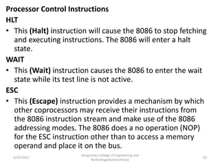 Processor Control Instructions
HLT
• This (Halt) instruction will cause the 8086 to stop fetching
and executing instructions. The 8086 will enter a halt
state.
WAIT
• This (Wait) instruction causes the 8086 to enter the wait
state while its test line is not active.
ESC
• This (Escape) instruction provides a mechanism by which
other coprocessors may receive their instructions from
the 8086 instruction stream and make use of the 8086
addressing modes. The 8086 does a no operation (NOP)
for the ESC instruction other than to access a memory
operand and place it on the bus.
Kongunadu College of Engineering and
Technology(Autonomous)
63
5/25/2021
 