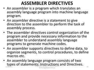 ASSEMBLER DIRECTIVES
• An assembler is a program which translates an
assembly language program into machine language
program.
• An assembler directive is a statement to give
direction to the assembler to perform the task of
assembly process.
• The assembler directives control organization of the
program and provide necessary information to the
assembler to understand assembly language
programs to generate machine codes.
• An assembler supports directives to define data, to
organize segments, to control procedures, to define
macros etc.
• An assembly language program consists of two
types of statements: Instructions and Directives.
Kongunadu College of Engineering and
Technology(Autonomous)
65
5/25/2021
 