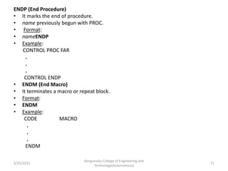ENDP (End Procedure)
• It marks the end of procedure.
• name previously begun with PROC.
• Format:
• nameENDP
• Example:
CONTROL PROC FAR
.
.
.
CONTROL ENDP
• ENDM (End Macro)
• It terminates a macro or repeat block.
• Format:
• ENDM
• Example:
CODE MACRO
.
.
.
ENDM
Kongunadu College of Engineering and
Technology(Autonomous)
71
5/25/2021
 