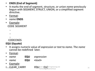 • ENDS (End of Segment)
• It marks the end of segment, structure, or union name previously
begun with SEGMENT, STRUCT, UNION, or a simplified segment
directive.
• Format:
• name ENDS
• Example:
CODE SEGMENT
.
.
.
CODEENDS
EQU (Equate)
• It assigns numeric value of expression or text to name. The name
cannot be redefined later.
• Format:
• name EQU expression
• name EQU <text>
• Example:
• CLEAR_CARRY EQU CLC
Kongunadu College of Engineering and
Technology(Autonomous)
72
5/25/2021
 