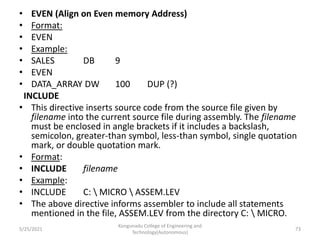 • EVEN (Align on Even memory Address)
• Format:
• EVEN
• Example:
• SALES DB 9
• EVEN
• DATA_ARRAY DW 100 DUP (?)
INCLUDE
• This directive inserts source code from the source file given by
filename into the current source file during assembly. The filename
must be enclosed in angle brackets if it includes a backslash,
semicolon, greater-than symbol, less-than symbol, single quotation
mark, or double quotation mark.
• Format:
• INCLUDE filename
• Example:
• INCLUDE C:  MICRO  ASSEM.LEV
• The above directive informs assembler to include all statements
mentioned in the file, ASSEM.LEV from the directory C:  MICRO.
Kongunadu College of Engineering and
Technology(Autonomous)
73
5/25/2021
 