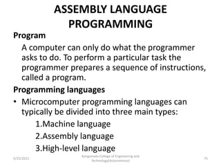 ASSEMBLY LANGUAGE
PROGRAMMING
Program
A computer can only do what the programmer
asks to do. To perform a particular task the
programmer prepares a sequence of instructions,
called a program.
Programming languages
• Microcomputer programming languages can
typically be divided into three main types:
1.Machine language
2.Assembly language
3.High-level language
Kongunadu College of Engineering and
Technology(Autonomous)
75
5/25/2021
 