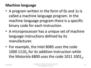 Machine language
• A program written in the form of 0s and 1s is
called a machine language program. In the
machine language program there is a specific
binary code for each instruction.
• A microprocessor has a unique set of machine
language instructions defined by its
manufacturer.
• For example, the Intel 8085 uses the code
1000 11102 for its addition instruction while
the Motorola 6800 uses the code 1011 10012.
Kongunadu College of Engineering and
Technology(Autonomous)
76
5/25/2021
 