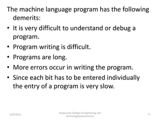 The machine language program has the following
demerits:
• It is very difficult to understand or debug a
program.
• Program writing is difficult.
• Programs are long.
• More errors occur in writing the program.
• Since each bit has to be entered individually
the entry of a program is very slow.
Kongunadu College of Engineering and
Technology(Autonomous)
77
5/25/2021
 