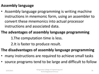 Assembly language
• Assembly language programming is writing machine
instructions in mnemonic form, using an assembler to
convert these mnemonics into actual processor
instructions and associated data.
The advantages of assembly language programming
1.The computation time is less.
2.It is faster to produce result.
The disadvantages of assembly language programming
• many instructions are required to achieve small tasks
• source programs tend to be large and difficult to follow
Kongunadu College of Engineering and
Technology(Autonomous)
78
5/25/2021
 