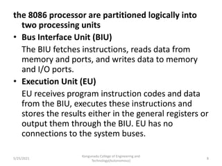 the 8086 processor are partitioned logically into
two processing units
• Bus Interface Unit (BIU)
The BIU fetches instructions, reads data from
memory and ports, and writes data to memory
and I/O ports.
• Execution Unit (EU)
EU receives program instruction codes and data
from the BIU, executes these instructions and
stores the results either in the general registers or
output them through the BIU. EU has no
connections to the system buses.
Kongunadu College of Engineering and
Technology(Autonomous)
8
5/25/2021
 