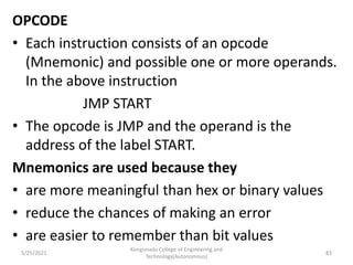 OPCODE
• Each instruction consists of an opcode
(Mnemonic) and possible one or more operands.
In the above instruction
JMP START
• The opcode is JMP and the operand is the
address of the label START.
Mnemonics are used because they
• are more meaningful than hex or binary values
• reduce the chances of making an error
• are easier to remember than bit values
Kongunadu College of Engineering and
Technology(Autonomous)
83
5/25/2021
 
