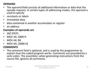 OPERAND
• The operand field consists of additional information or data that the
opcode requires. In certain types of addressing modes, the operand is
used to specify
• constants or labels
• immediate data
• data contained in another accumulator or register
• an address
Examples of operands are
• JNZ STEP1
• MOV AX, 5000 H
• MOV AX, BX
• MOV AX, [3000 H]
COMMENTS
• The comment field is optional, and is used by the programmer to
explain how the coded program works. Comments are preceded by a
semi-colon. The assembler, when generating instructions from the
source file, ignores all comments.
Kongunadu College of Engineering and
Technology(Autonomous)
84
5/25/2021
 