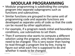 MODULAR PROGRAMMING
• Modular programming is subdividing the complex
program into separate subprograms such as
functions and subroutines.
• Similar functions are grouped in the same unit of
programming code and separate functions are
developed as separate units of code so that the code
can be reused by other applications.
• For example, if a program needs initial and boundary
conditions, use subroutines to set them.
• Then if someone else wants to compute a different
solution using the program, only these subroutines
need to be changed. This is very easier than having
to read through a program line by line, trying to
figure out what each line is supposed to do and
whether it needs to be changed.
Kongunadu College of Engineering and
Technology(Autonomous)
89
5/25/2021
 