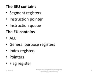 The BIU contains
• Segment registers
• Instruction pointer
• Instruction queue
The EU contains
• ALU
• General purpose registers
• Index registers
• Pointers
• Flag register
Kongunadu College of Engineering and
Technology(Autonomous)
9
5/25/2021
 