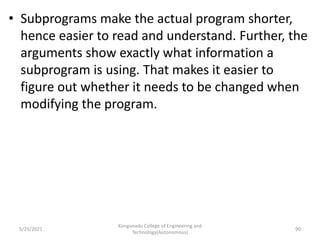 • Subprograms make the actual program shorter,
hence easier to read and understand. Further, the
arguments show exactly what information a
subprogram is using. That makes it easier to
figure out whether it needs to be changed when
modifying the program.
Kongunadu College of Engineering and
Technology(Autonomous)
90
5/25/2021
 