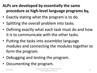 ALPs are developed by essentially the same
procedure as high-level language programs by,
• Exactly stating what the program is to do.
• Splitting the overall problem into tasks.
• Defining exactly what each task must do and how
it is to communicate with the other tasks.
• Putting the tasks into assembler language
modules and connecting the modules together to
form the program.
• Debugging and testing the program.
• Documenting the program.
Kongunadu College of Engineering and
Technology(Autonomous)
91
5/25/2021
 