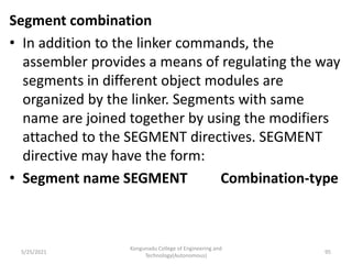 Segment combination
• In addition to the linker commands, the
assembler provides a means of regulating the way
segments in different object modules are
organized by the linker. Segments with same
name are joined together by using the modifiers
attached to the SEGMENT directives. SEGMENT
directive may have the form:
• Segment name SEGMENT Combination-type
Kongunadu College of Engineering and
Technology(Autonomous)
95
5/25/2021
 