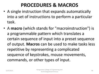 PROCEDURES & MACROS
• A single instruction that expands automatically
into a set of instructions to perform a particular
task.
• A macro (which stands for "macroinstruction") is
a programmable pattern which translates a
certain sequence of input into a preset sequence
of output. Macros can be used to make tasks less
repetitive by representing a complicated
sequence of keystrokes, mouse movements,
commands, or other types of input.
Kongunadu College of Engineering and
Technology(Autonomous)
96
5/25/2021
 