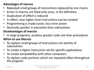 Advantages of macros
• Repeated small groups of instructions replaced by one macro
• Errors in macros are fixed only once, in the definition
• Duplication of effort is reduced
• In effect, new higher level instructions can be created
• Programming is made easier, less error prone
• Generally quicker in execution than subroutines
Disadvantages of macros
• In large programs, produce greater code size than procedures
When to use Macros
• To replace small groups of instructions not worthy of
subroutines
• To create a higher instruction set for specific applications
• To create compatibility with other computers
• To replace code portions which are repeated often throughout
the program
Kongunadu College of Engineering and
Technology(Autonomous)
98
5/25/2021
 
