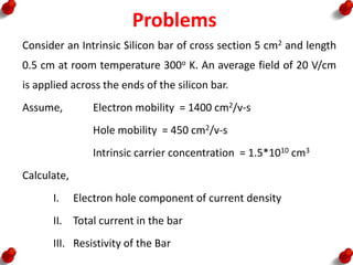 Problems
Consider an Intrinsic Silicon bar of cross section 5 cm2 and length
0.5 cm at room temperature 300o K. An average field of 20 V/cm
is applied across the ends of the silicon bar.
Assume, Electron mobility = 1400 cm2/v-s
Hole mobility = 450 cm2/v-s
Intrinsic carrier concentration = 1.5*1010 cm3
Calculate,
I. Electron hole component of current density
II. Total current in the bar
III. Resistivity of the Bar
 