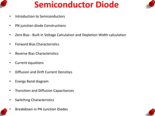 Semiconductor Diode
• Introduction to Semiconductors
• PN junction diode Constructions
• Zero Bias - Built in Voltage Calculation and Depletion Width calculation
• Forward Bias Characteristics
• Reverse Bias Characteristics
• Current equations
• Diffusion and Drift Current Densities
• Energy Band diagram
• Transition and Diffusion Capacitances
• Switching Characteristics
• Breakdown in PN Junction Diodes
 