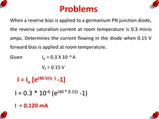 Problems
When a reverse bias is applied to a germanium PN junction diode,
the reverse saturation current at room temperature is 0.3 micro
amps. Determines the current flowing in the diode when 0.15 V
forward bias is applied at room temperature.
Given I0 = 0.3 X 10 -6 A
Vf = 0.15 V
I = Io [e(40 V/η ) -1]
I = 0.3 * 10-6 (e(40 * 0.15) -1)
I = 0.120 mA
 