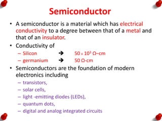 Semiconductor
• A semiconductor is a material which has electrical
conductivity to a degree between that of a metal and
that of an insulator.
• Conductivity of
– Silicon  50 X 103 Ω–cm
– germanium  50 Ω-cm
• Semiconductors are the foundation of modern
electronics including
– transistors,
– solar cells,
– light -emitting diodes (LEDs),
– quantum dots,
– digital and analog integrated circuits
 
