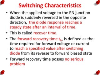 Switching Characteristics
• When the applied voltage to the PN junction
diode is suddenly reversed in the opposite
direction, the diode response reaches a
steady state after an interval of time.
• This is called recover time.
• The forward recovery time tfr, is defined as the
time required for forward voltage or current
to reach a specified value after switching
diode from its reverse to forward biased state
• Forward recovery time posses no serious
problem
 