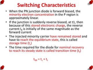Switching Characteristics
• When the PN junction diode is forward biased, the
minority electron concentration in the P region is
approximately linear.
• If the junction is suddenly reverse biased, at t1, then
because of this stored electronic charge, the reverse
current IR is initially of the same magnitude as the
forward current
• The injected minority carrier have remained stored and
have to reach the equilibrium state, this is called
storage time (ts)
• The time required for the diode for nominal recovery
to reach its steady state is called transition time (tt)
tRR = ts + tt
 