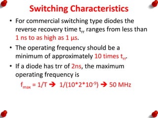 Switching Characteristics
• For commercial switching type diodes the
reverse recovery time trr ranges from less than
1 ns to as high as 1 µs.
• The operating frequency should be a
minimum of approximately 10 times trr.
• If a diode has trr of 2ns, the maximum
operating frequency is
fmax = 1/T  1/(10*2*10-9)  50 MHz
 