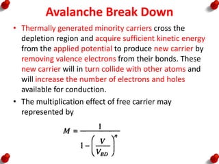 Avalanche Break Down
• Thermally generated minority carriers cross the
depletion region and acquire sufficient kinetic energy
from the applied potential to produce new carrier by
removing valence electrons from their bonds. These
new carrier will in turn collide with other atoms and
will increase the number of electrons and holes
available for conduction.
• The multiplication effect of free carrier may
represented by
 