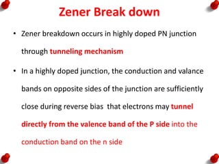 Zener Break down
• Zener breakdown occurs in highly doped PN junction
through tunneling mechanism
• In a highly doped junction, the conduction and valance
bands on opposite sides of the junction are sufficiently
close during reverse bias that electrons may tunnel
directly from the valence band of the P side into the
conduction band on the n side
 